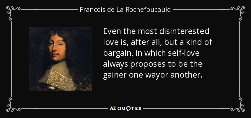 Even the most disinterested love is, after all, but a kind of bargain, in which self-love always proposes to be the gainer one wayor another. - Francois de La Rochefoucauld