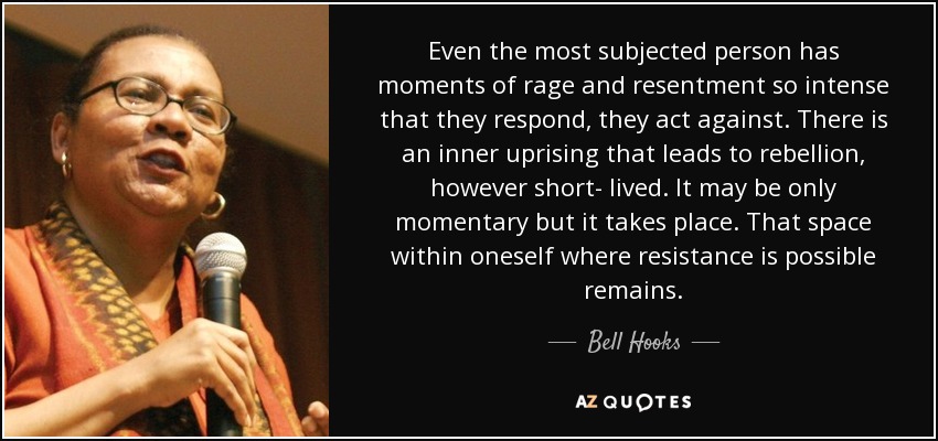 Even the most subjected person has moments of rage and resentment so intense that they respond, they act against. There is an inner uprising that leads to rebellion, however short- lived. It may be only momentary but it takes place. That space within oneself where resistance is possible remains. - Bell Hooks