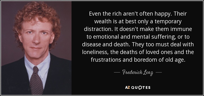 Even the rich aren't often happy. Their wealth is at best only a temporary distraction. It doesn't make them immune to emotional and mental suffering, or to disease and death. They too must deal with loneliness, the deaths of loved ones and the frustrations and boredom of old age. - Frederick Lenz