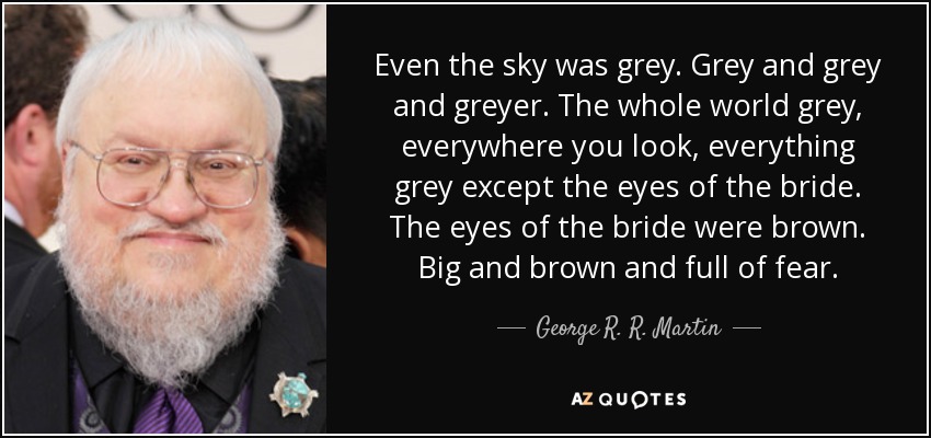 Even the sky was grey. Grey and grey and greyer. The whole world grey, everywhere you look, everything grey except the eyes of the bride. The eyes of the bride were brown. Big and brown and full of fear. - George R. R. Martin