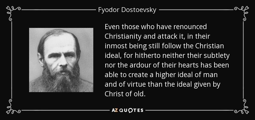 Even those who have renounced Christianity and attack it, in their inmost being still follow the Christian ideal, for hitherto neither their subtlety nor the ardour of their hearts has been able to create a higher ideal of man and of virtue than the ideal given by Christ of old. - Fyodor Dostoevsky