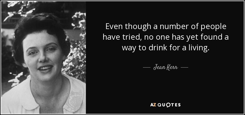 Even though a number of people have tried, no one has yet found a way to drink for a living. - Jean Kerr
