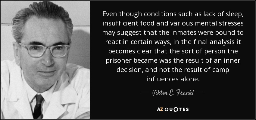 Even though conditions such as lack of sleep, insufficient food and various mental stresses may suggest that the inmates were bound to react in certain ways, in the final analysis it becomes clear that the sort of person the prisoner became was the result of an inner decision, and not the result of camp influences alone. - Viktor E. Frankl