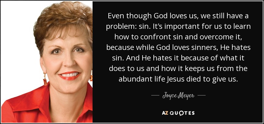 Even though God loves us, we still have a problem: sin. It's important for us to learn how to confront sin and overcome it, because while God loves sinners, He hates sin. And He hates it because of what it does to us and how it keeps us from the abundant life Jesus died to give us. - Joyce Meyer