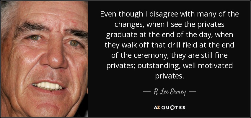 Even though I disagree with many of the changes, when I see the privates graduate at the end of the day, when they walk off that drill field at the end of the ceremony, they are still fine privates; outstanding, well motivated privates. - R. Lee Ermey
