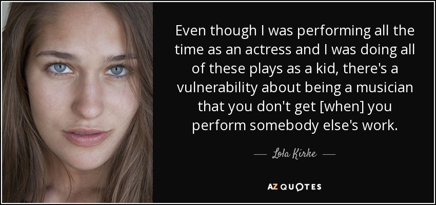 Even though I was performing all the time as an actress and I was doing all of these plays as a kid, there's a vulnerability about being a musician that you don't get [when] you perform somebody else's work. - Lola Kirke