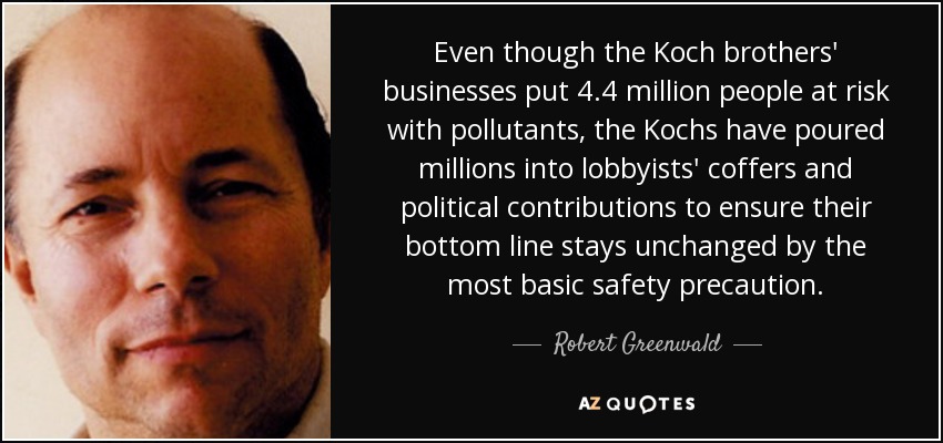 Even though the Koch brothers' businesses put 4.4 million people at risk with pollutants, the Kochs have poured millions into lobbyists' coffers and political contributions to ensure their bottom line stays unchanged by the most basic safety precaution. - Robert Greenwald