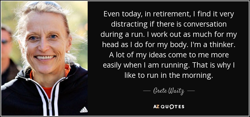 Even today, in retirement, I find it very distracting if there is conversation during a run. I work out as much for my head as I do for my body. I'm a thinker. A lot of my ideas come to me more easily when I am running. That is why I like to run in the morning. - Grete Waitz
