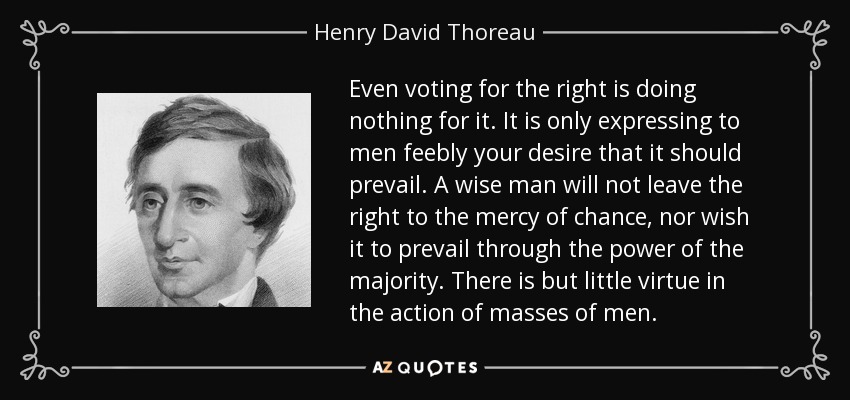 Even voting for the right is doing nothing for it. It is only expressing to men feebly your desire that it should prevail. A wise man will not leave the right to the mercy of chance, nor wish it to prevail through the power of the majority. There is but little virtue in the action of masses of men. - Henry David Thoreau