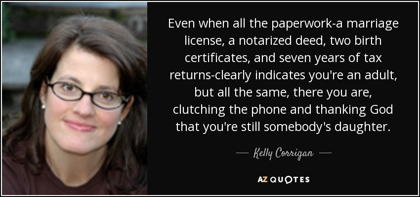 Even when all the paperwork-a marriage license, a notarized deed, two birth certificates, and seven years of tax returns-clearly indicates you're an adult, but all the same, there you are, clutching the phone and thanking God that you're still somebody's daughter. - Kelly Corrigan