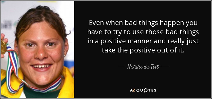 Even when bad things happen you have to try to use those bad things in a positive manner and really just take the positive out of it. - Natalie du Toit