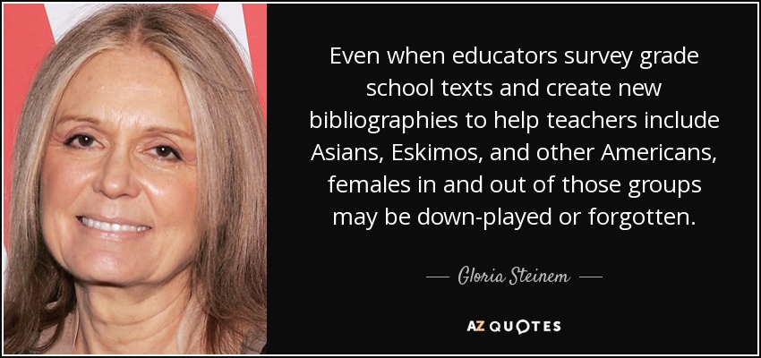 Even when educators survey grade school texts and create new bibliographies to help teachers include Asians, Eskimos, and other Americans, females in and out of those groups may be down-played or forgotten. - Gloria Steinem