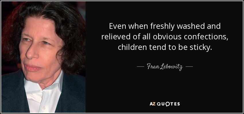 Even when freshly washed and relieved of all obvious confections, children tend to be sticky. - Fran Lebowitz