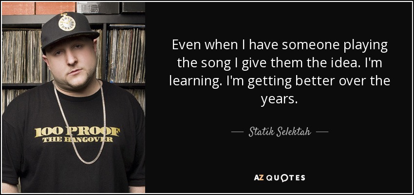 Even when I have someone playing the song I give them the idea. I'm learning. I'm getting better over the years. - Statik Selektah