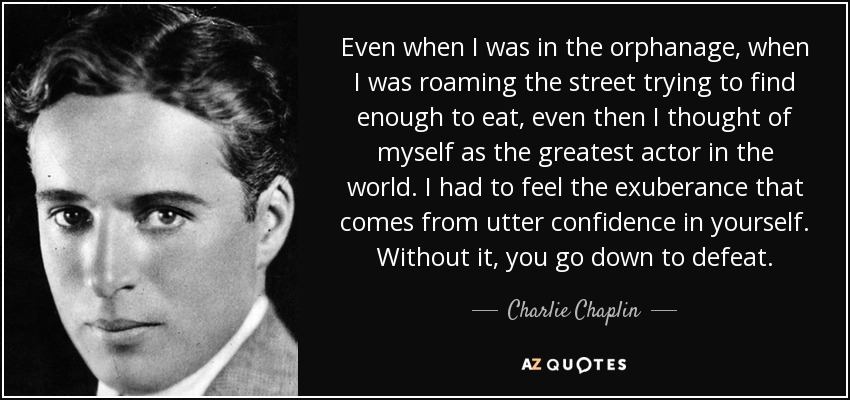 Even when I was in the orphanage, when I was roaming the street trying to find enough to eat, even then I thought of myself as the greatest actor in the world. I had to feel the exuberance that comes from utter confidence in yourself. Without it, you go down to defeat. - Charlie Chaplin