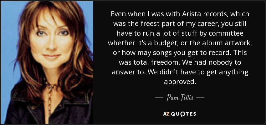 Even when I was with Arista records, which was the freest part of my career, you still have to run a lot of stuff by committee whether it's a budget, or the album artwork, or how may songs you get to record. This was total freedom. We had nobody to answer to. We didn't have to get anything approved. - Pam Tillis