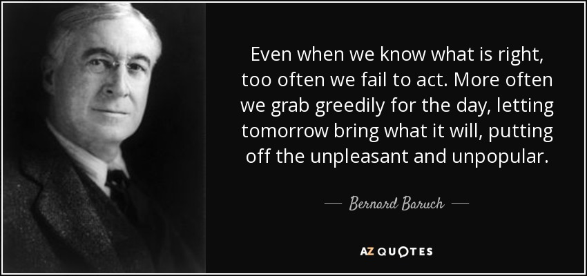 Even when we know what is right, too often we fail to act. More often we grab greedily for the day, letting tomorrow bring what it will, putting off the unpleasant and unpopular. - Bernard Baruch