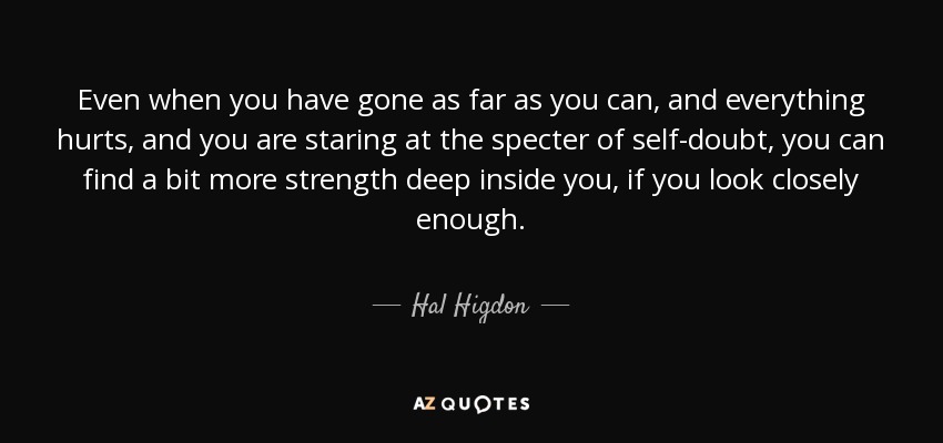 Even when you have gone as far as you can, and everything hurts, and you are staring at the specter of self-doubt, you can find a bit more strength deep inside you, if you look closely enough. - Hal Higdon