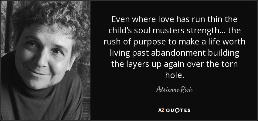 Even where love has run thin the child's soul musters strength... the rush of purpose to make a life worth living past abandonment building the layers up again over the torn hole. - Adrienne Rich