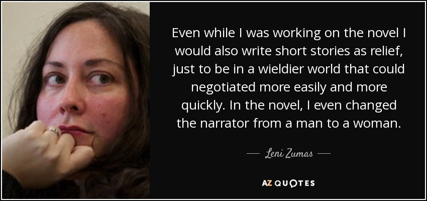 Even while I was working on the novel I would also write short stories as relief, just to be in a wieldier world that could negotiated more easily and more quickly. In the novel, I even changed the narrator from a man to a woman. - Leni Zumas