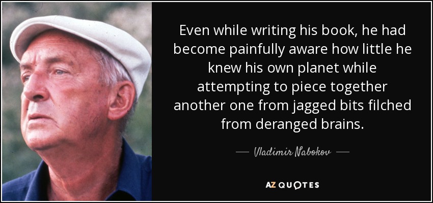 Even while writing his book, he had become painfully aware how little he knew his own planet while attempting to piece together another one from jagged bits filched from deranged brains. - Vladimir Nabokov