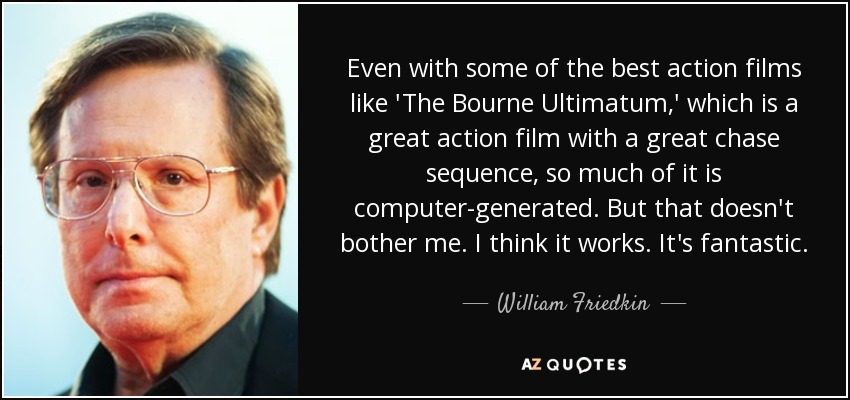 Even with some of the best action films like 'The Bourne Ultimatum,' which is a great action film with a great chase sequence, so much of it is computer-generated. But that doesn't bother me. I think it works. It's fantastic. - William Friedkin