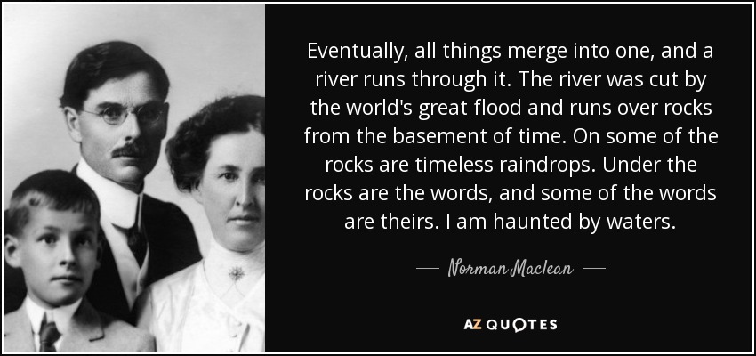 Eventually, all things merge into one, and a river runs through it. The river was cut by the world's great flood and runs over rocks from the basement of time. On some of the rocks are timeless raindrops. Under the rocks are the words, and some of the words are theirs. I am haunted by waters. - Norman Maclean