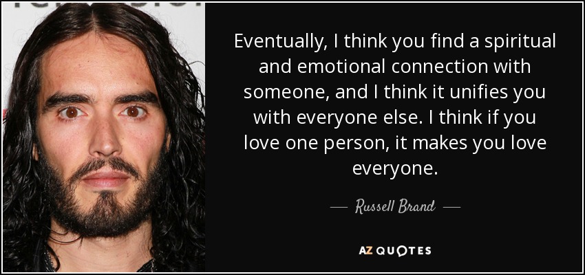 Eventually, I think you find a spiritual and emotional connection with someone, and I think it unifies you with everyone else. I think if you love one person, it makes you love everyone. - Russell Brand