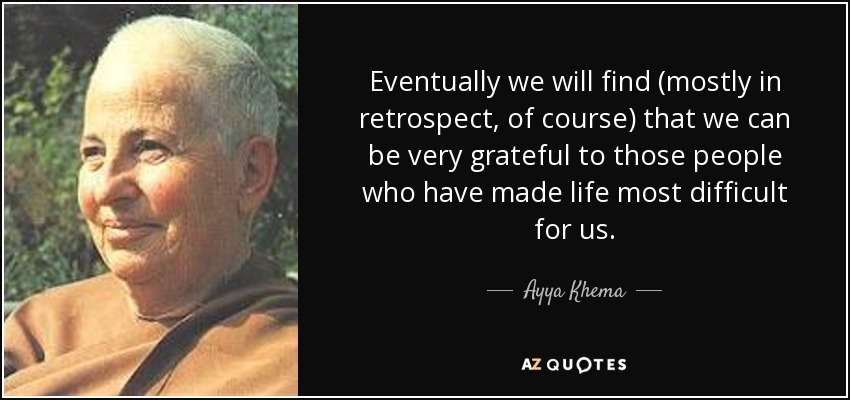 Eventually we will find (mostly in retrospect, of course) that we can be very grateful to those people who have made life most difficult for us. - Ayya Khema
