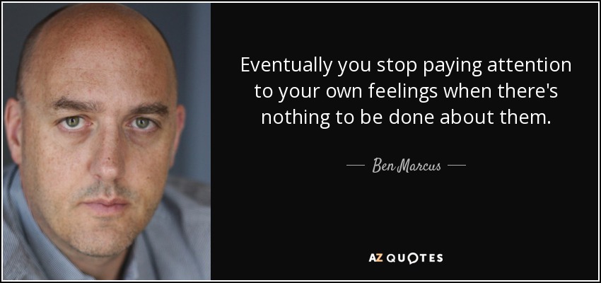 Eventually you stop paying attention to your own feelings when there's nothing to be done about them. - Ben Marcus