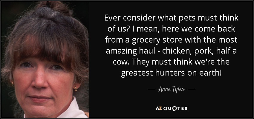 Ever consider what pets must think of us? I mean, here we come back from a grocery store with the most amazing haul - chicken, pork, half a cow. They must think we're the greatest hunters on earth! - Anne Tyler