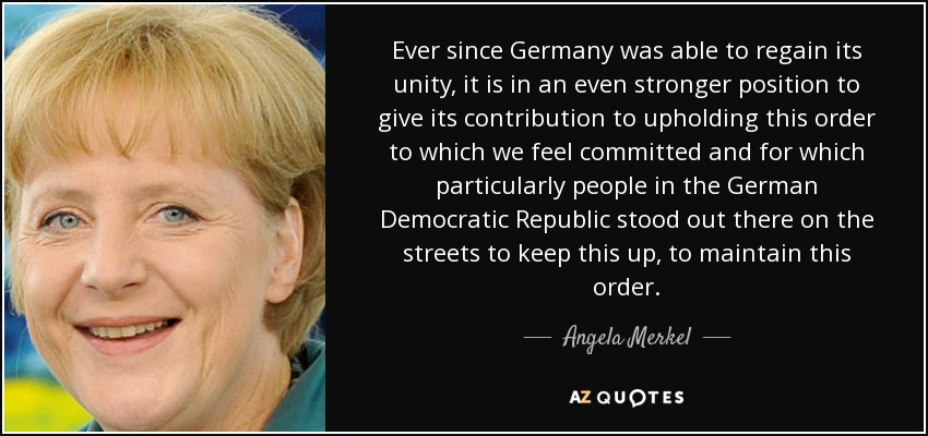 Ever since Germany was able to regain its unity, it is in an even stronger position to give its contribution to upholding this order to which we feel committed and for which particularly people in the German Democratic Republic stood out there on the streets to keep this up, to maintain this order. - Angela Merkel