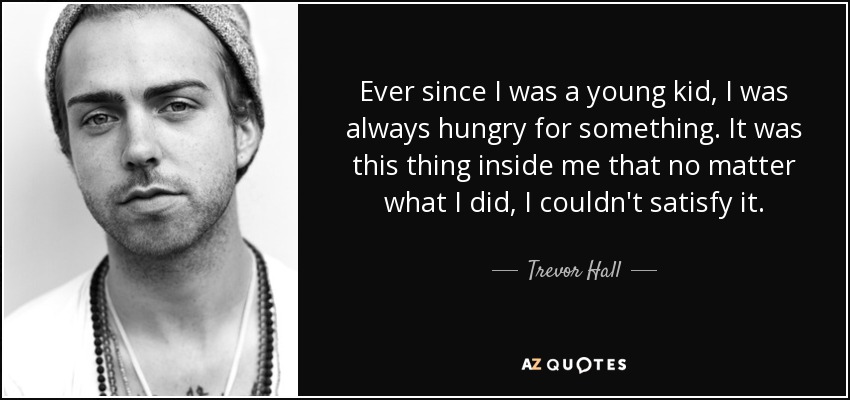 Ever since I was a young kid, I was always hungry for something. It was this thing inside me that no matter what I did, I couldn't satisfy it. - Trevor Hall