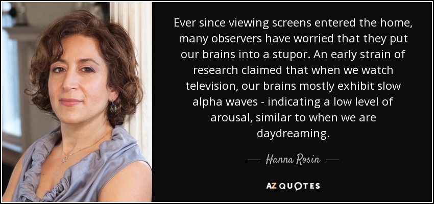 Ever since viewing screens entered the home, many observers have worried that they put our brains into a stupor. An early strain of research claimed that when we watch television, our brains mostly exhibit slow alpha waves - indicating a low level of arousal, similar to when we are daydreaming. - Hanna Rosin