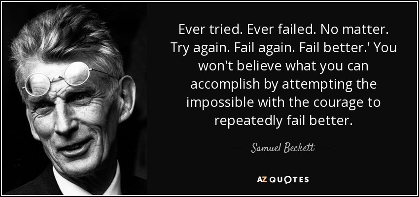 Ever tried. Ever failed. No matter. Try again. Fail again. Fail better.' You won't believe what you can accomplish by attempting the impossible with the courage to repeatedly fail better. - Samuel Beckett