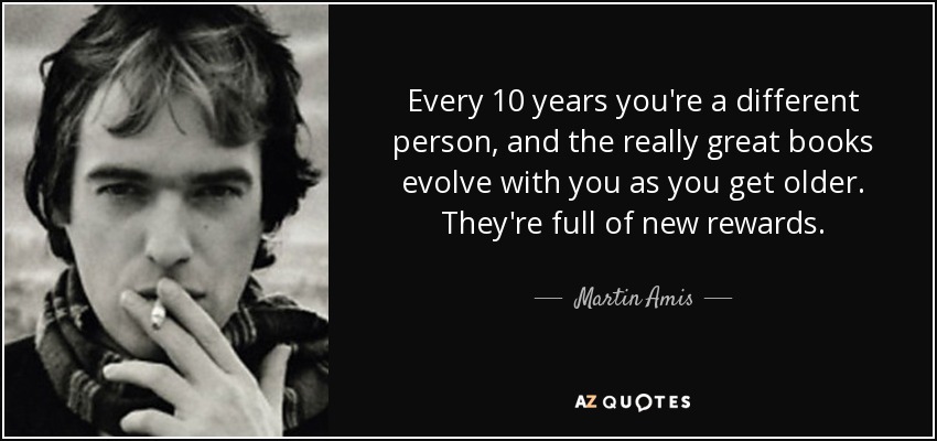 Every 10 years you're a different person, and the really great books evolve with you as you get older. They're full of new rewards. - Martin Amis