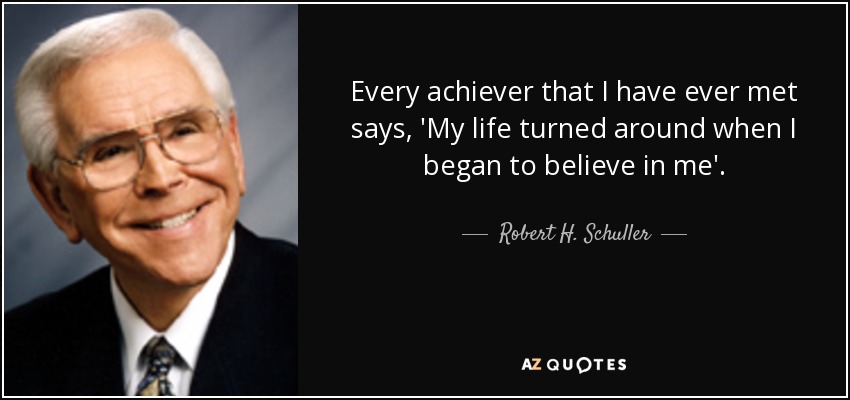 Every achiever that I have ever met says, 'My life turned around when I began to believe in me'. - Robert H. Schuller