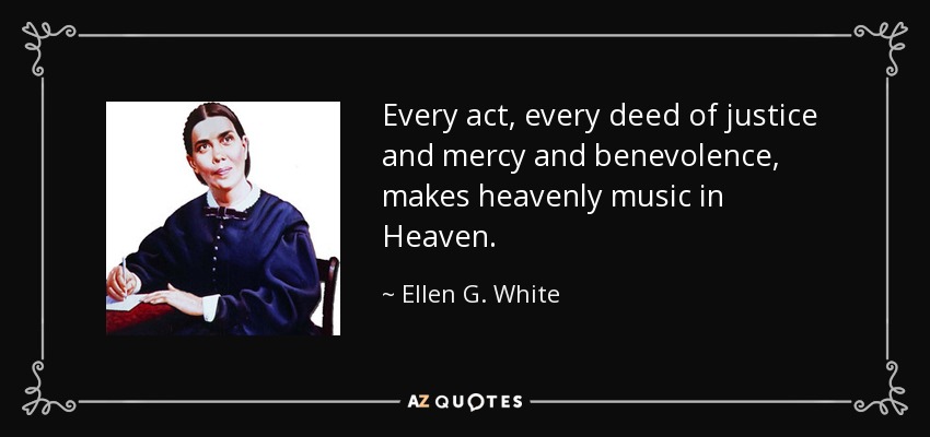 Every act, every deed of justice and mercy and benevolence, makes heavenly music in Heaven. - Ellen G. White
