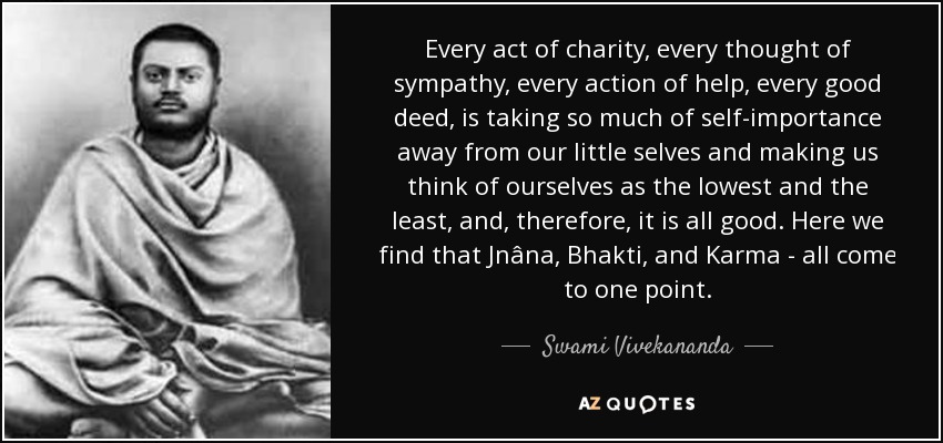 Every act of charity, every thought of sympathy, every action of help, every good deed, is taking so much of self-importance away from our little selves and making us think of ourselves as the lowest and the least, and, therefore, it is all good. Here we find that Jnâna, Bhakti, and Karma - all come to one point. - Swami Vivekananda