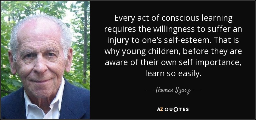 Every act of conscious learning requires the willingness to suffer an injury to one's self-esteem. That is why young children, before they are aware of their own self-importance, learn so easily. - Thomas Szasz