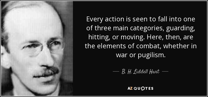 Every action is seen to fall into one of three main categories, guarding, hitting, or moving. Here, then, are the elements of combat, whether in war or pugilism. - B. H. Liddell Hart