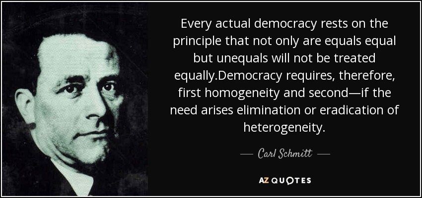 Every actual democracy rests on the principle that not only are equals equal but unequals will not be treated equally.Democracy requires, therefore, first homogeneity and second—if the need arises elimination or eradication of heterogeneity. - Carl Schmitt