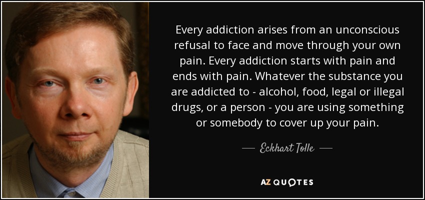 Every addiction arises from an unconscious refusal to face and move through your own pain. Every addiction starts with pain and ends with pain. Whatever the substance you are addicted to - alcohol, food, legal or illegal drugs, or a person - you are using something or somebody to cover up your pain. - Eckhart Tolle