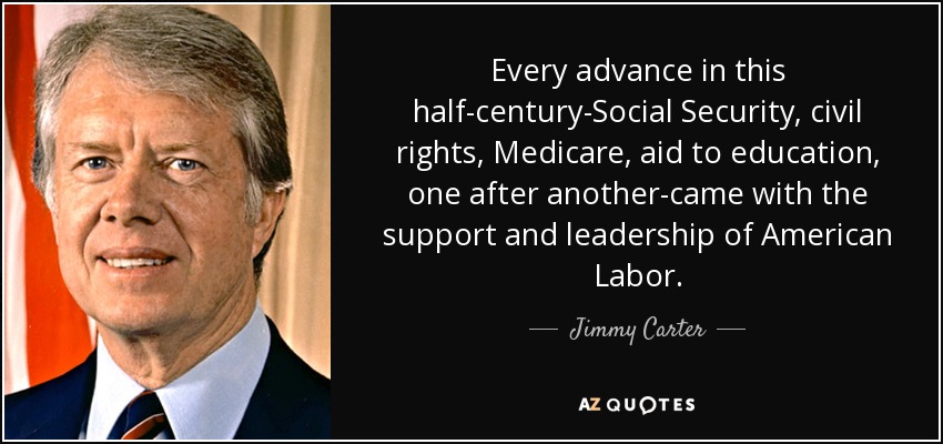 Every advance in this half-century-Social Security, civil rights, Medicare, aid to education, one after another-came with the support and leadership of American Labor. - Jimmy Carter