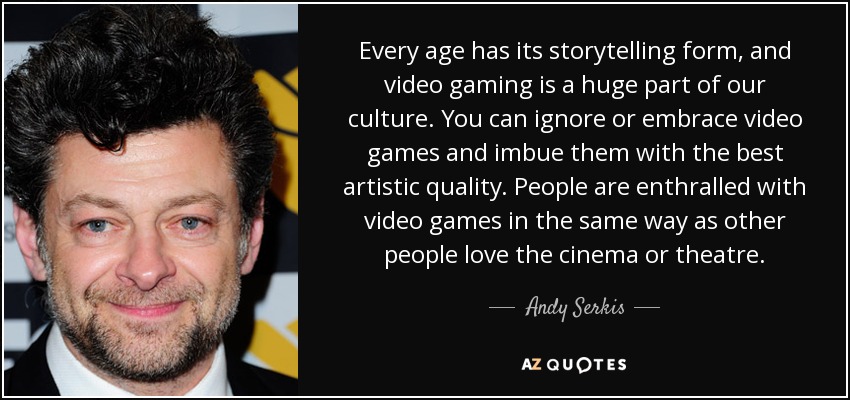 Every age has its storytelling form, and video gaming is a huge part of our culture. You can ignore or embrace video games and imbue them with the best artistic quality. People are enthralled with video games in the same way as other people love the cinema or theatre. - Andy Serkis