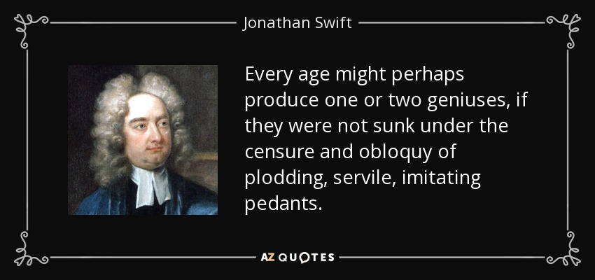 Every age might perhaps produce one or two geniuses, if they were not sunk under the censure and obloquy of plodding, servile, imitating pedants. - Jonathan Swift