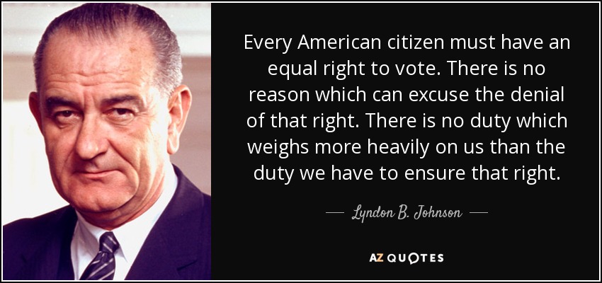 Every American citizen must have an equal right to vote. There is no reason which can excuse the denial of that right. There is no duty which weighs more heavily on us than the duty we have to ensure that right. - Lyndon B. Johnson