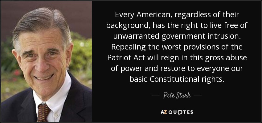 Every American, regardless of their background, has the right to live free of unwarranted government intrusion. Repealing the worst provisions of the Patriot Act will reign in this gross abuse of power and restore to everyone our basic Constitutional rights. - Pete Stark