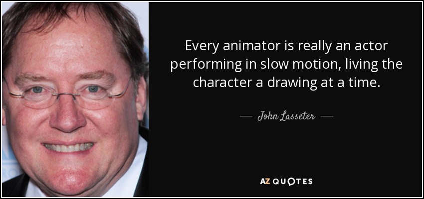 Every animator is really an actor performing in slow motion, living the character a drawing at a time. - John Lasseter