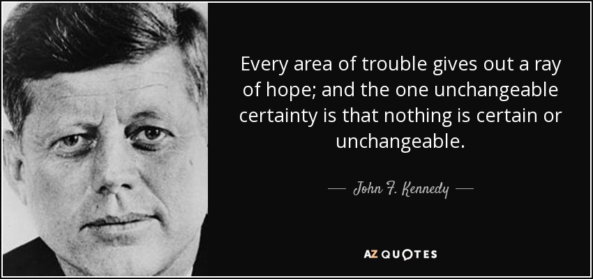 Every area of trouble gives out a ray of hope; and the one unchangeable certainty is that nothing is certain or unchangeable. - John F. Kennedy